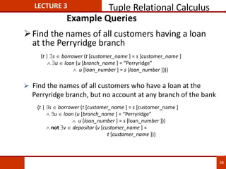 Example Queries
Find the names of all customers having a loan
at the Perryridge branch
{t | s  borrower (t [customer_name ] = s [customer_name ]
 u  loan (u [branch_name ] = “Perryridge”
 u [loan_number ] = s [loan_number ]))
 not v  depositor (v [customer_name ] =
t [customer_name ])}
 Find the names of all customers who have a loan at the
Perryridge branch, but no account at any branch of the bank
{t | s  borrower (t [customer_name ] = s [customer_name ]
 u  loan (u [branch_name ] = “Perryridge”
 u [loan_number ] = s [loan_number ]))}
LECTURE 3 Tuple Relational Calculus
38
 