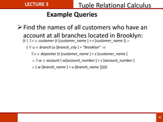 Example Queries
Find the names of all customers who have an
account at all branches located in Brooklyn:
{t |  r  customer (t [customer_name ] = r [customer_name ]) 
(  u  branch (u [branch_city ] = “Brooklyn” 
 s  depositor (t [customer_name ] = s [customer_name ]
  w  account ( w[account_number ] = s [account_number ]
 ( w [branch_name ] = u [branch_name ]))))}
LECTURE 3 Tuple Relational Calculus
40
 