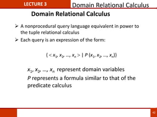 Domain Relational Calculus
 A nonprocedural query language equivalent in power to
the tuple relational calculus
 Each query is an expression of the form:
{  x1, x2, …, xn  | P (x1, x2, …, xn)}
x1, x2, …, xn represent domain variables
P represents a formula similar to that of the
predicate calculus
LECTURE 3 Domain Relational Calculus
42
 
