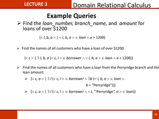 Example Queries
 Find the loan_number, branch_name, and amount for
loans of over $1200
 Find the names of all customers who have a loan from the Perryridge branch and the
loan amount:
 { c, a  |  l ( c, l   borrower  b ( l, b, a   loan 
b = “Perryridge”))}
 { c, a  |  l ( c, l   borrower   l, “ Perryridge”, a   loan)}
{ c  |  l, b, a ( c, l   borrower   l, b, a   loan  a > 1200)}
 Find the names of all customers who have a loan of over $1200
{ l, b, a  |  l, b, a   loan  a > 1200}
LECTURE 3 Domain Relational Calculus
43
 