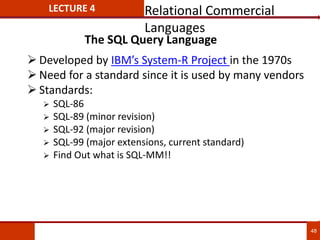 The SQL Query Language
 Developed by IBM’s System-R Project in the 1970s
 Need for a standard since it is used by many vendors
 Standards:
 SQL-86
 SQL-89 (minor revision)
 SQL-92 (major revision)
 SQL-99 (major extensions, current standard)
 Find Out what is SQL-MM!!
48
LECTURE 4 Relational Commercial
Languages
 