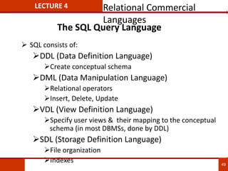 The SQL Query Language
 SQL consists of:
DDL (Data Definition Language)
Create conceptual schema
DML (Data Manipulation Language)
Relational operators
Insert, Delete, Update
VDL (View Definition Language)
Specify user views & their mapping to the conceptual
schema (in most DBMSs, done by DDL)
SDL (Storage Definition Language)
File organization
Indexes 49
LECTURE 4 Relational Commercial
Languages
 