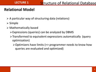 Relational Model
 A particular way of structuring data (relations)
 Simple
 Mathematically based
Expressions (queries) can be analyzed by DBMS
Transformed to equivalent expressions automatically (query
optimization)
Optimizers have limits (=> programmer needs to know how
queries are evaluated and optimized)
LECTURE 1 Structure of Relational Database
5
 