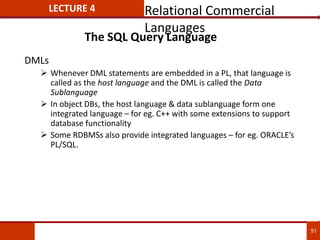 The SQL Query Language
DMLs
 Whenever DML statements are embedded in a PL, that language is
called as the host language and the DML is called the Data
Sublanguage
 In object DBs, the host language & data sublanguage form one
integrated language – for eg. C++ with some extensions to support
database functionality
 Some RDBMSs also provide integrated languages – for eg. ORACLE’s
PL/SQL.
51
LECTURE 4 Relational Commercial
Languages
 