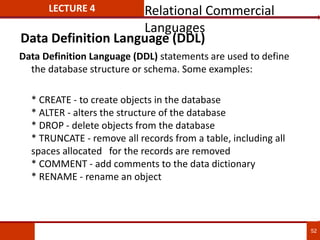 Data Definition Language (DDL) statements are used to define
the database structure or schema. Some examples:
* CREATE - to create objects in the database
* ALTER - alters the structure of the database
* DROP - delete objects from the database
* TRUNCATE - remove all records from a table, including all
spaces allocated for the records are removed
* COMMENT - add comments to the data dictionary
* RENAME - rename an object
52
LECTURE 4
Data Definition Language (DDL)
Relational Commercial
Languages
 