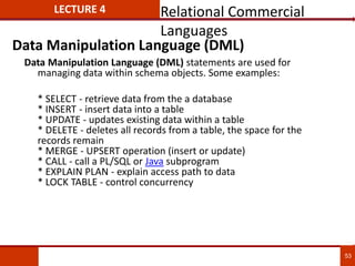 53
LECTURE 4
Data Manipulation Language (DML) statements are used for
managing data within schema objects. Some examples:
* SELECT - retrieve data from the a database
* INSERT - insert data into a table
* UPDATE - updates existing data within a table
* DELETE - deletes all records from a table, the space for the
records remain
* MERGE - UPSERT operation (insert or update)
* CALL - call a PL/SQL or Java subprogram
* EXPLAIN PLAN - explain access path to data
* LOCK TABLE - control concurrency
Data Manipulation Language (DML)
Relational Commercial
Languages
 