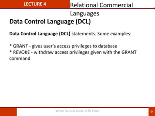 © Prof. Navneet Goyal, BITS, Pilani 54
LECTURE 4
Data Control Language (DCL) statements. Some examples:
* GRANT - gives user's access privileges to database
* REVOKE - withdraw access privileges given with the GRANT
command
Data Control Language (DCL)
Relational Commercial
Languages
 