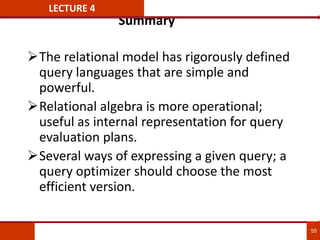 Summary
The relational model has rigorously defined
query languages that are simple and
powerful.
Relational algebra is more operational;
useful as internal representation for query
evaluation plans.
Several ways of expressing a given query; a
query optimizer should choose the most
efficient version.
55
LECTURE 4
 