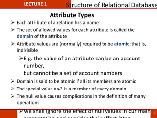 Attribute Types
 Each attribute of a relation has a name
 The set of allowed values for each attribute is called the
domain of the attribute
 Attribute values are (normally) required to be atomic; that is,
indivisible
E.g. the value of an attribute can be an account
number,
but cannot be a set of account numbers
 Domain is said to be atomic if all its members are atomic
 The special value null is a member of every domain
 The null value causes complications in the definition of many
operations
We shall ignore the effect of null values in our main
LECTURE 1 Structure of Relational Database
7
 
