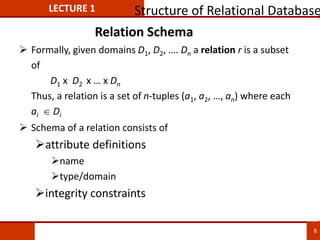 Relation Schema
 Formally, given domains D1, D2, …. Dn a relation r is a subset
of
D1 x D2 x … x Dn
Thus, a relation is a set of n-tuples (a1, a2, …, an) where each
ai  Di
 Schema of a relation consists of
attribute definitions
name
type/domain
integrity constraints
LECTURE 1 Structure of Relational Database
8
 