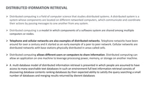 DISTRIBUTED IFORMATION RETRIEVAL
 Distributed computing is a field of computer science that studies distributed systems. A distributed system is a
system whose components are located on different networked computers, which communicate and coordinate
their actions by passing messages to one another from any system.
 Distributed computing is a model in which components of a software system are shared among multiple
computers or nodes.
 Telephone and cellular networks are also examples of distributed networks. Telephone networks have been
around for over a century and it started as an early example of a peer to peer network. Cellular networks are
distributed networks with base stations physically distributed in areas called cells.
 Distributed computing allows different users or computers to share information. Distributed computing can
allow an application on one machine to leverage processing power, memory, or storage on another machine.
 A multi database model of distributed information retrieval is presented in which people are assumed to have
access to many searchable text databases In such an environment full text information retrieval consists of
discovering database contents ranking databases by their expected ability to satisfy the query searching a small
number of databases and merging results returned by dierent databases
 