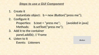 Steps to use a GUI Component
1. Create it
Instantiate object: b = new JButton(“press me”);
2. Configure it
Properties: b.text = “press me”; [avoided in java]
Methods: b.setText(“press me”);
3. Add it to the container
panel.add(b); // Frame
4. Listen to it
Events: Listeners
JButton
 