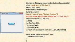 15
Example of displaying image on the button: by Association
inside constructor // Method 2
import javax.swing.*;
public class ButtonExample{
ButtonExample(){
JFrame f=new JFrame("Button Example");
JButton b=new JButton(new ImageIcon("D:icon.png"));
b.setBounds(100,100,100, 40);
f.add(b);
f.setSize(300,400);
f.setLayout(null);
f.setVisible(true);
f.setDefaultCloseOperation(JFrame.EXIT_ON_CLOSE);
}
public static void main(String[] args) {
new ButtonExample();
}
}
 