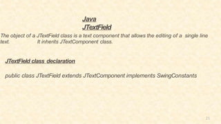 21
Java
JTextField
The object of a JTextField class is a text component that allows the editing of a single line
text. It inherits JTextComponent class.
JTextField class declaration
public class JTextField extends JTextComponent implements SwingConstants
 