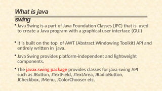 What is java
swing
 Java Swing is a part of Java Foundation Classes (JFC) that is used
to create a Java program with a graphical user interface (GUI)
 It is built on the top of AWT (Abstract Windowing Toolkit) API and
entirely written in java.
 Java Swing provides platform-independent and lightweight
components.
 The javax.swing package provides classes for java swing API
such as JButton, JTextField, JTextArea, JRadioButton,
JCheckbox, JMenu, JColorChooser etc.
 
