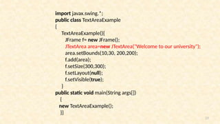 39
import javax.swing.*;
public class TextAreaExample
{
TextAreaExample(){
JFrame f= new JFrame();
JTextArea area=new JTextArea("Welcome to our university");
area.setBounds(10,30, 200,200);
f.add(area);
f.setSize(300,300);
f.setLayout(null);
f.setVisible(true);
}
public static void main(String args[])
{
new TextAreaExample();
}}
 