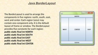 72
Java BorderLayout
The BorderLayout is used to arrange the
components in five regions: north, south, east,
west and center. Each region (area) may
contain one component only. It is the default
layout of frame or window. The BorderLayout
provides five constants for each region:
public static final int NORTH
public static final int SOUTH
public static final int EAST
public static final int WEST
public static final int CENTER
 