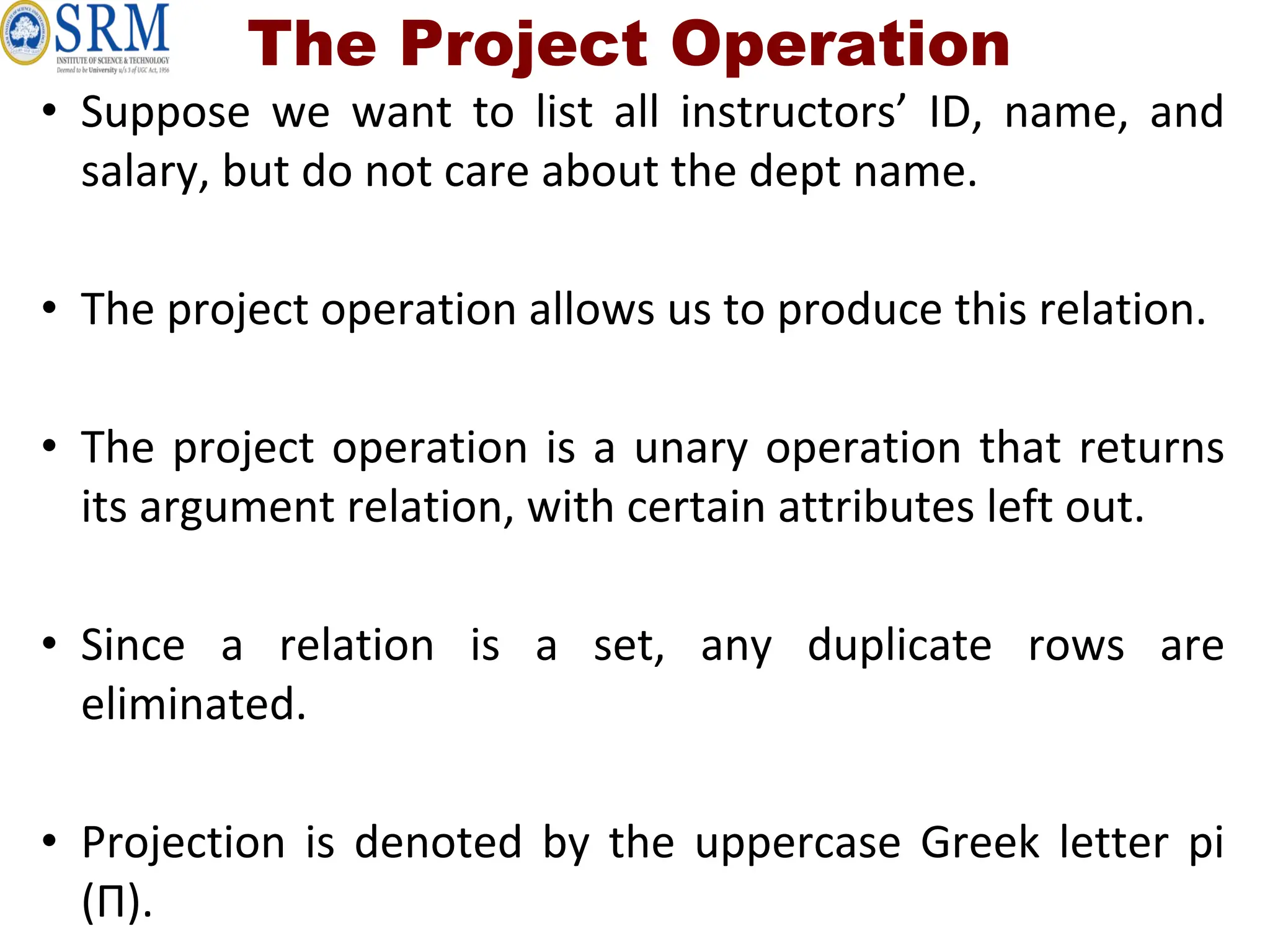 The Project Operation
• Suppose we want to list all instructors’ ID, name, and
salary, but do not care about the dept name.
• The project operation allows us to produce this relation.
• The project operation is a unary operation that returns
its argument relation, with certain attributes left out.
• Since a relation is a set, any duplicate rows are
eliminated.
• Projection is denoted by the uppercase Greek letter pi
(Π).
 