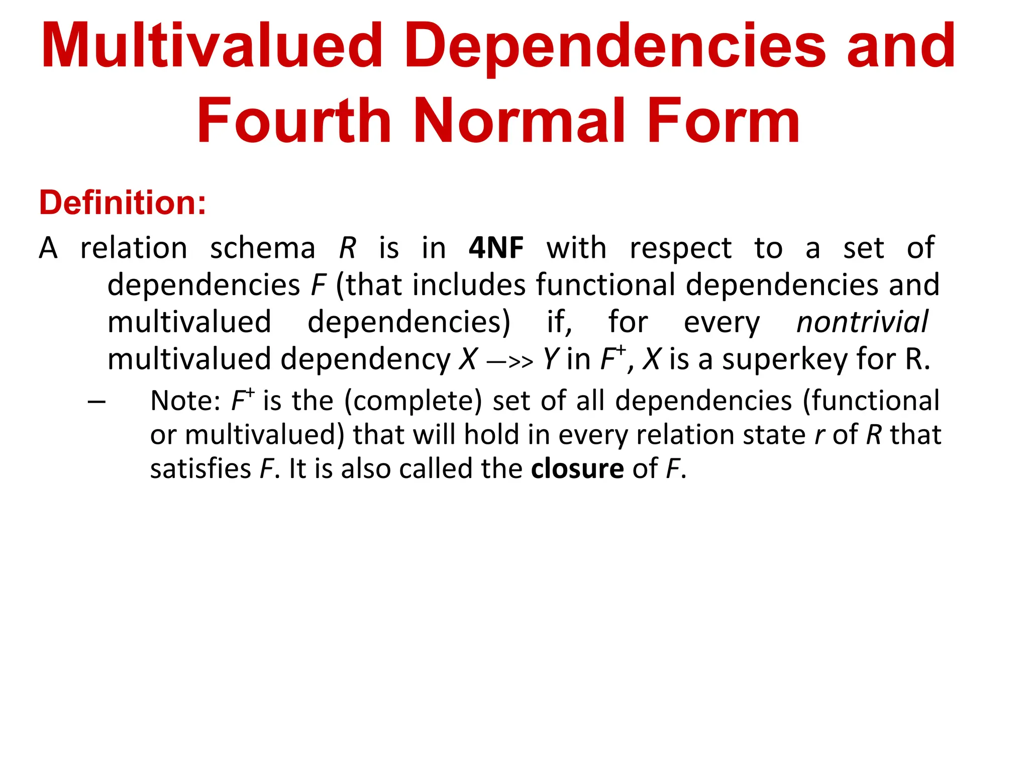 Multivalued Dependencies and
Fourth Normal Form
Definition:
A relation schema R is in 4NF with respect to a set of
dependencies F (that includes functional dependencies and
multivalued dependencies) if, for every nontrivial
multivalued dependency X —>> Y in F+
, X is a superkey for R.
– Note: F+
is the (complete) set of all dependencies (functional
or multivalued) that will hold in every relation state r of R that
satisfies F. It is also called the closure of F.
 
