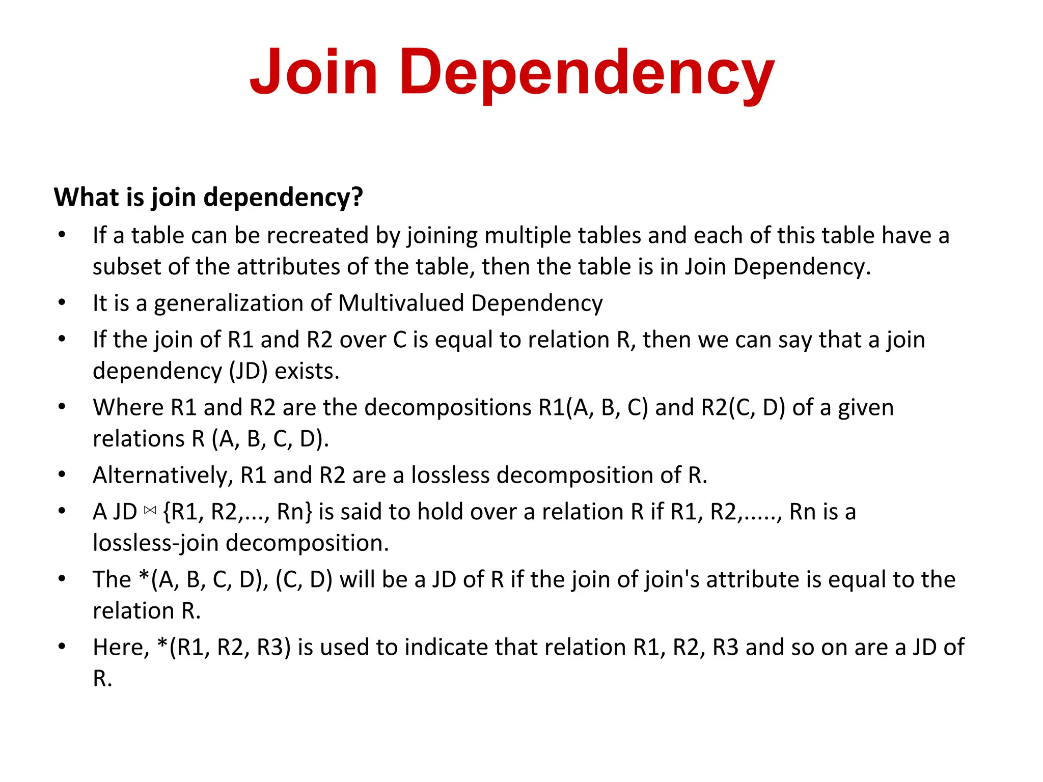Join Dependency
What is join dependency?
• If a table can be recreated by joining multiple tables and each of this table have a
subset of the attributes of the table, then the table is in Join Dependency.
• It is a generalization of Multivalued Dependency
• If the join of R1 and R2 over C is equal to relation R, then we can say that a join
dependency (JD) exists.
• Where R1 and R2 are the decompositions R1(A, B, C) and R2(C, D) of a given
relations R (A, B, C, D).
• Alternatively, R1 and R2 are a lossless decomposition of R.
• A JD ⋈ {R1, R2,..., Rn} is said to hold over a relation R if R1, R2,....., Rn is a
lossless-join decomposition.
• The *(A, B, C, D), (C, D) will be a JD of R if the join of join's attribute is equal to the
relation R.
• Here, *(R1, R2, R3) is used to indicate that relation R1, R2, R3 and so on are a JD of
R.
 