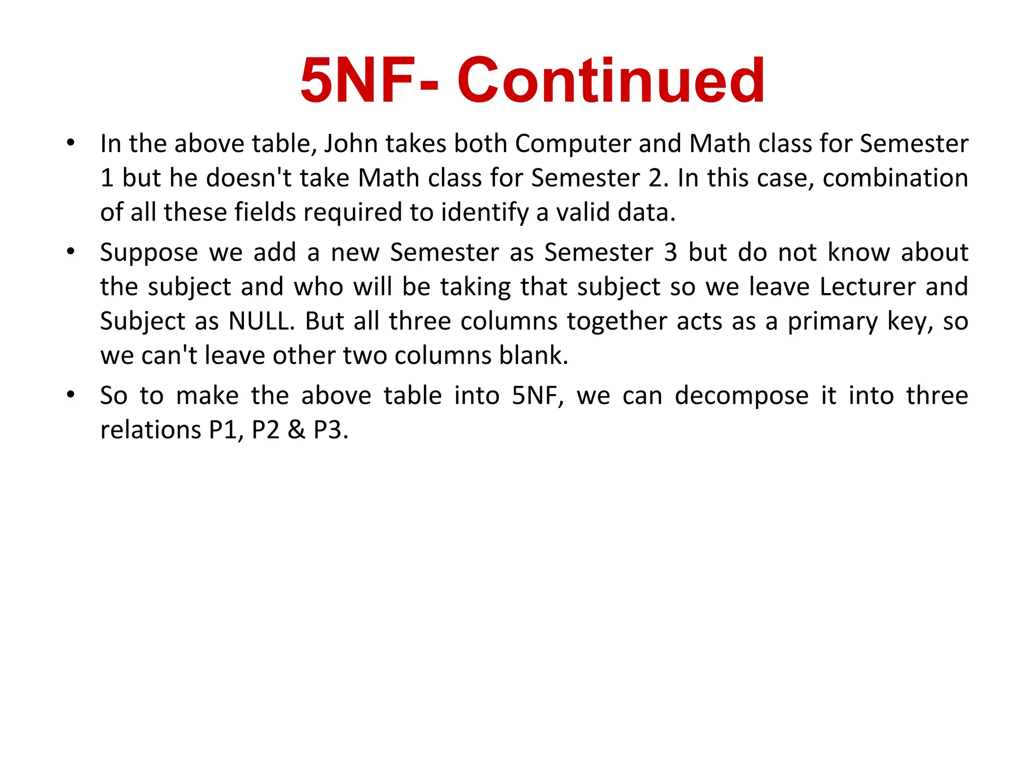 5NF- Continued
• In the above table, John takes both Computer and Math class for Semester
1 but he doesn't take Math class for Semester 2. In this case, combination
of all these fields required to identify a valid data.
• Suppose we add a new Semester as Semester 3 but do not know about
the subject and who will be taking that subject so we leave Lecturer and
Subject as NULL. But all three columns together acts as a primary key, so
we can't leave other two columns blank.
• So to make the above table into 5NF, we can decompose it into three
relations P1, P2 & P3.
 