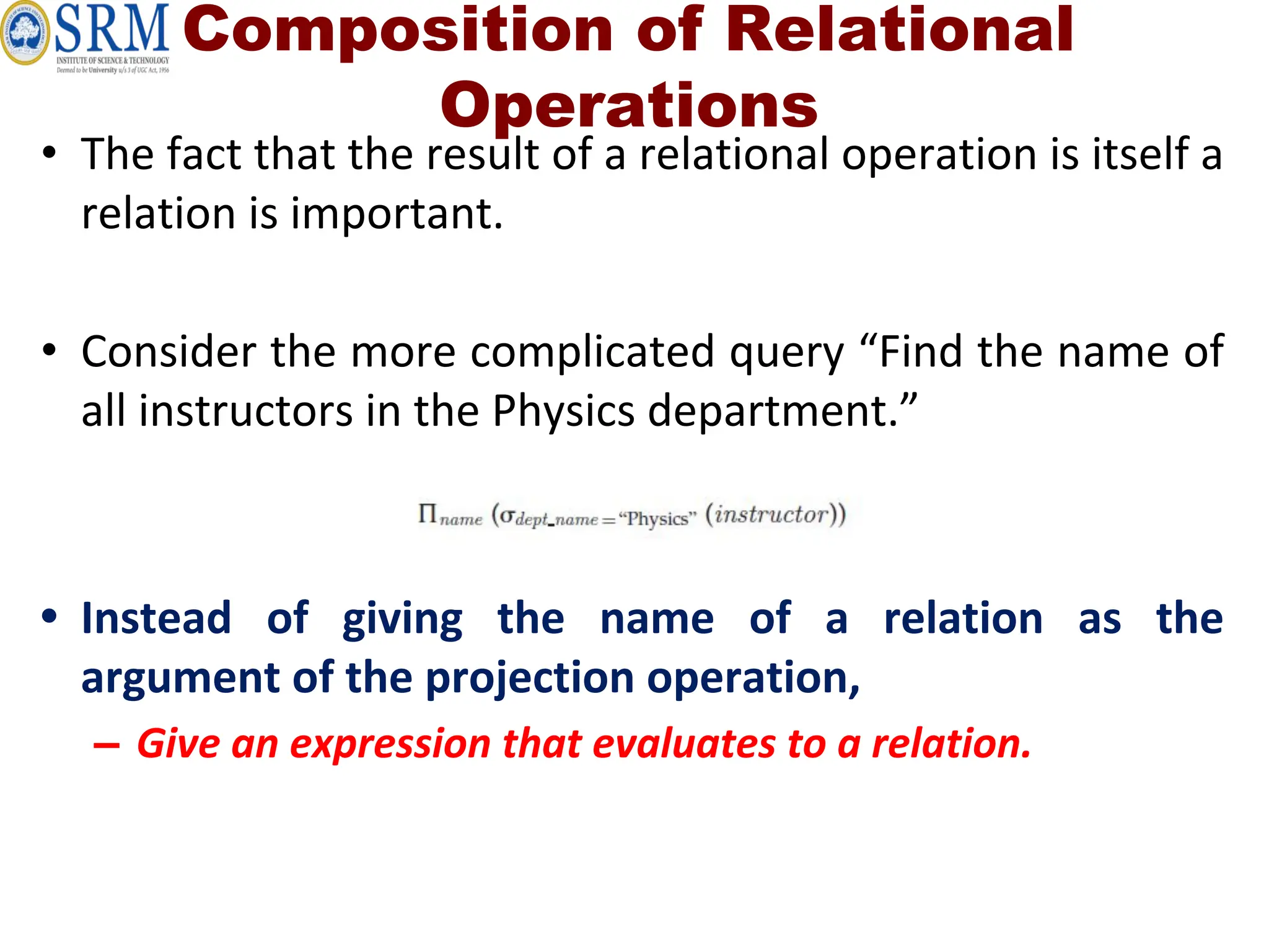 Composition of Relational
Operations
• The fact that the result of a relational operation is itself a
relation is important.
• Consider the more complicated query “Find the name of
all instructors in the Physics department.”
• Instead of giving the name of a relation as the
argument of the projection operation,
– Give an expression that evaluates to a relation.
 