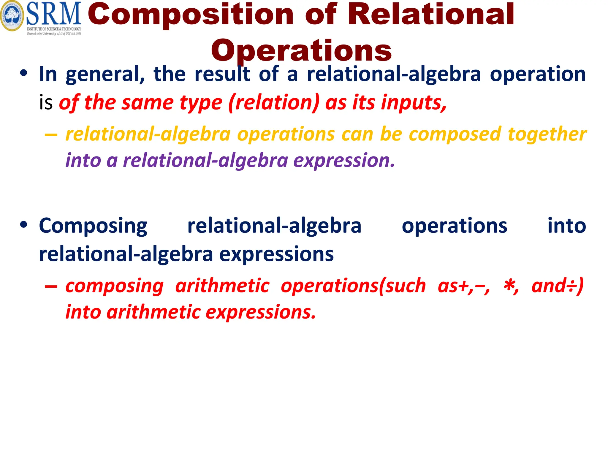 Composition of Relational
Operations
• In general, the result of a relational-algebra operation
is of the same type (relation) as its inputs,
– relational-algebra operations can be composed together
into a relational-algebra expression.
• Composing relational-algebra operations into
relational-algebra expressions
– composing arithmetic operations(such as+,−, ∗, and÷)
into arithmetic expressions.
 