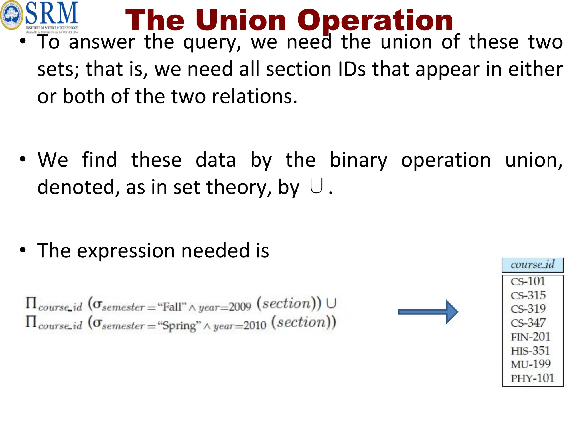 • To answer the query, we need the union of these two
sets; that is, we need all section IDs that appear in either
or both of the two relations.
• We find these data by the binary operation union,
denoted, as in set theory, by ∪.
• The expression needed is
The Union Operation
 