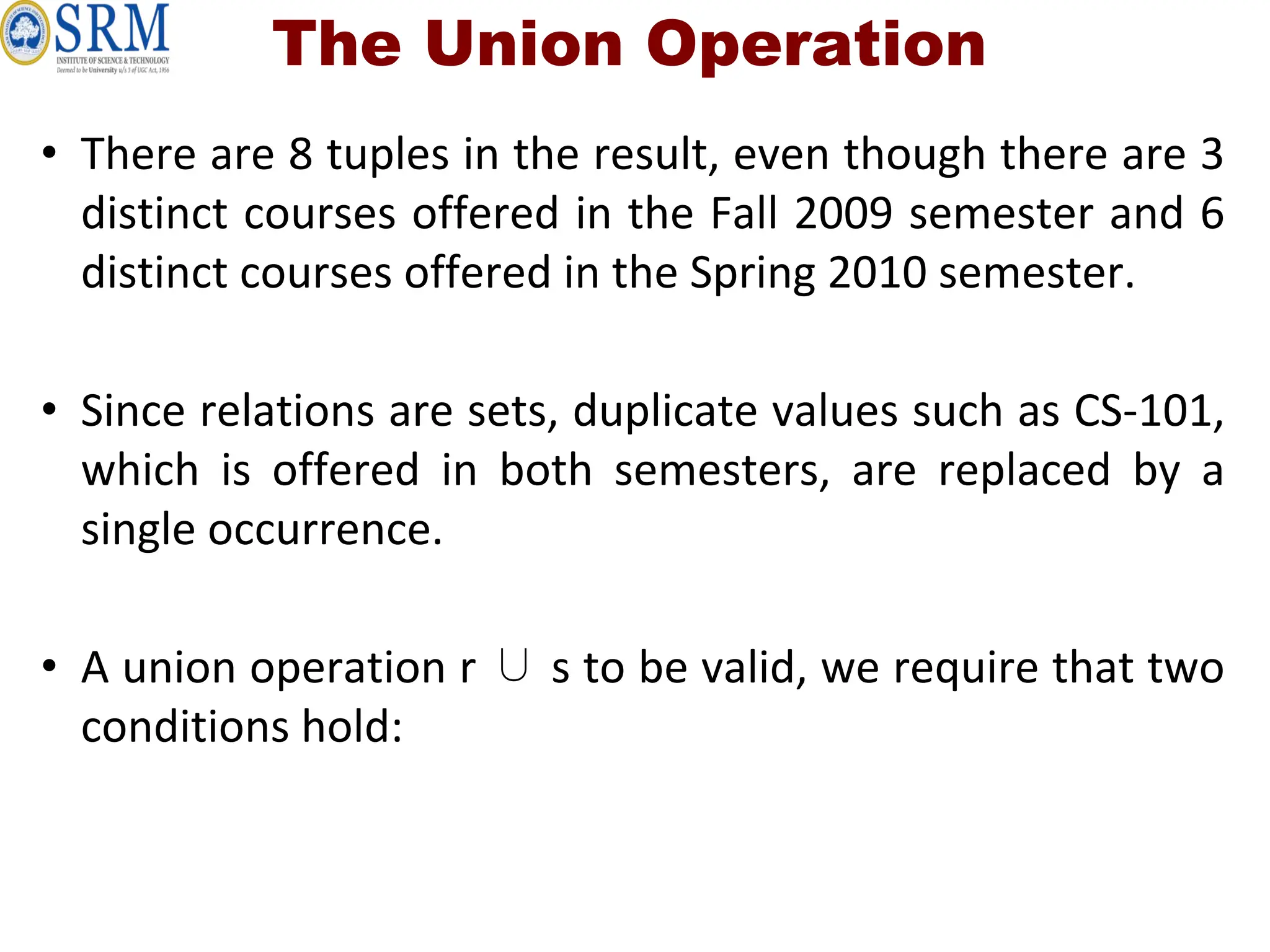 • There are 8 tuples in the result, even though there are 3
distinct courses offered in the Fall 2009 semester and 6
distinct courses offered in the Spring 2010 semester.
• Since relations are sets, duplicate values such as CS-101,
which is offered in both semesters, are replaced by a
single occurrence.
• A union operation r ∪ s to be valid, we require that two
conditions hold:
The Union Operation
 