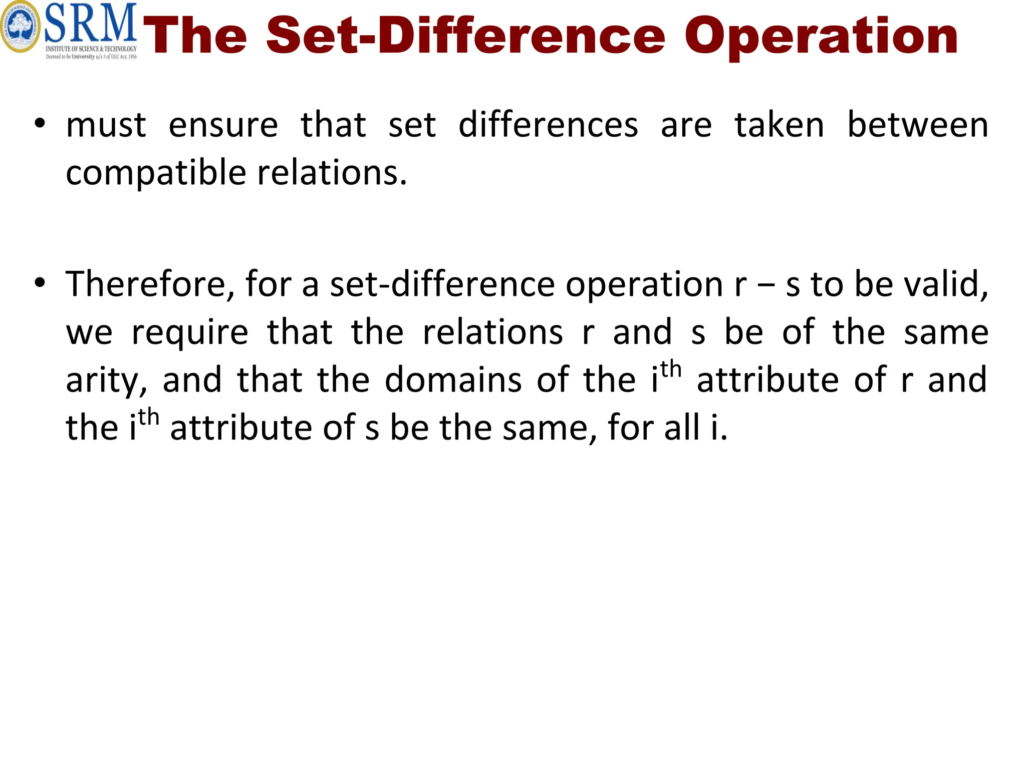 The Set-Difference Operation
• must ensure that set differences are taken between
compatible relations.
• Therefore, for a set-difference operation r − s to be valid,
we require that the relations r and s be of the same
arity, and that the domains of the ith
attribute of r and
the ith
attribute of s be the same, for all i.
 