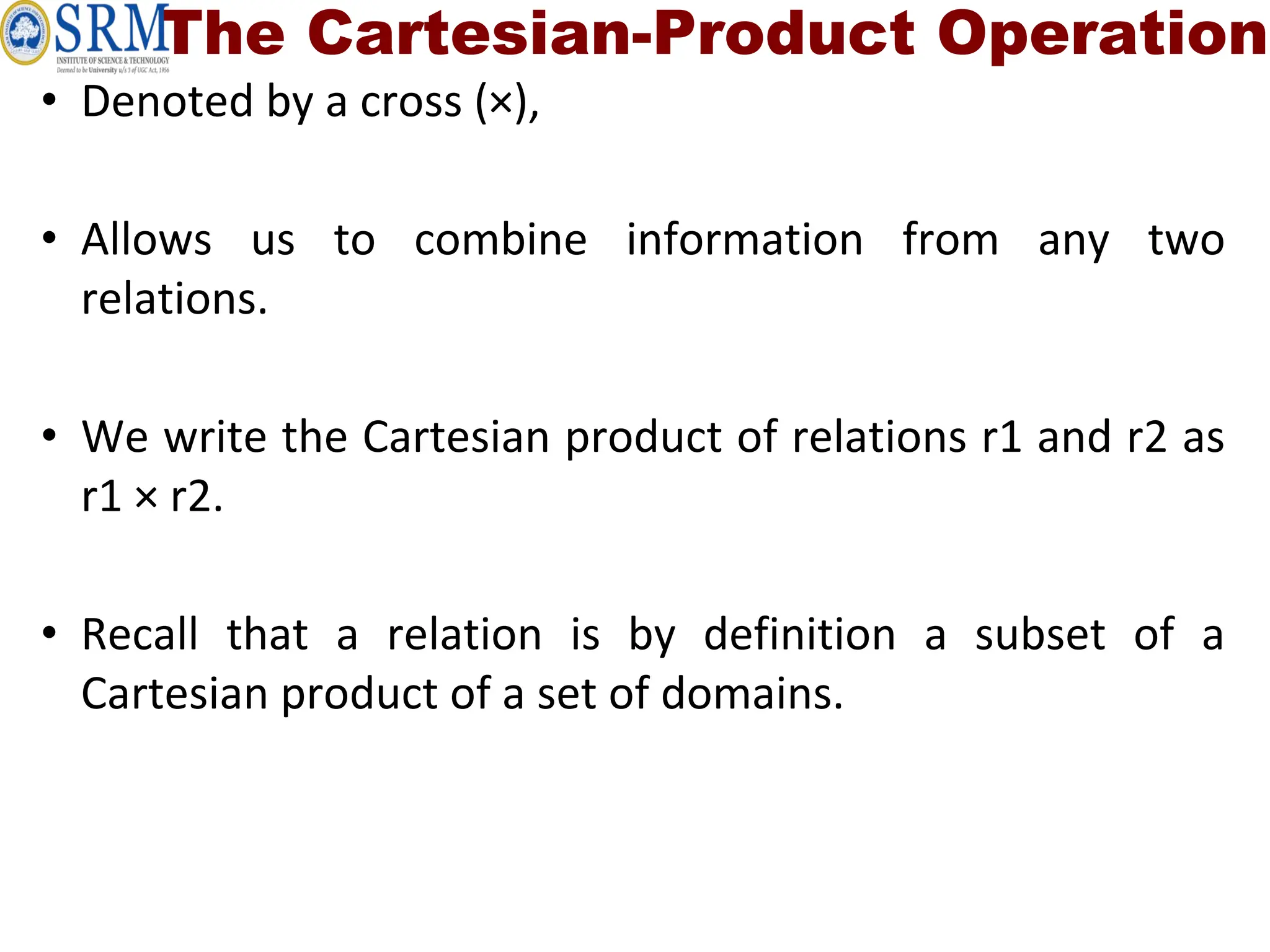 The Cartesian-Product Operation
• Denoted by a cross (×),
• Allows us to combine information from any two
relations.
• We write the Cartesian product of relations r1 and r2 as
r1 × r2.
• Recall that a relation is by definition a subset of a
Cartesian product of a set of domains.
 