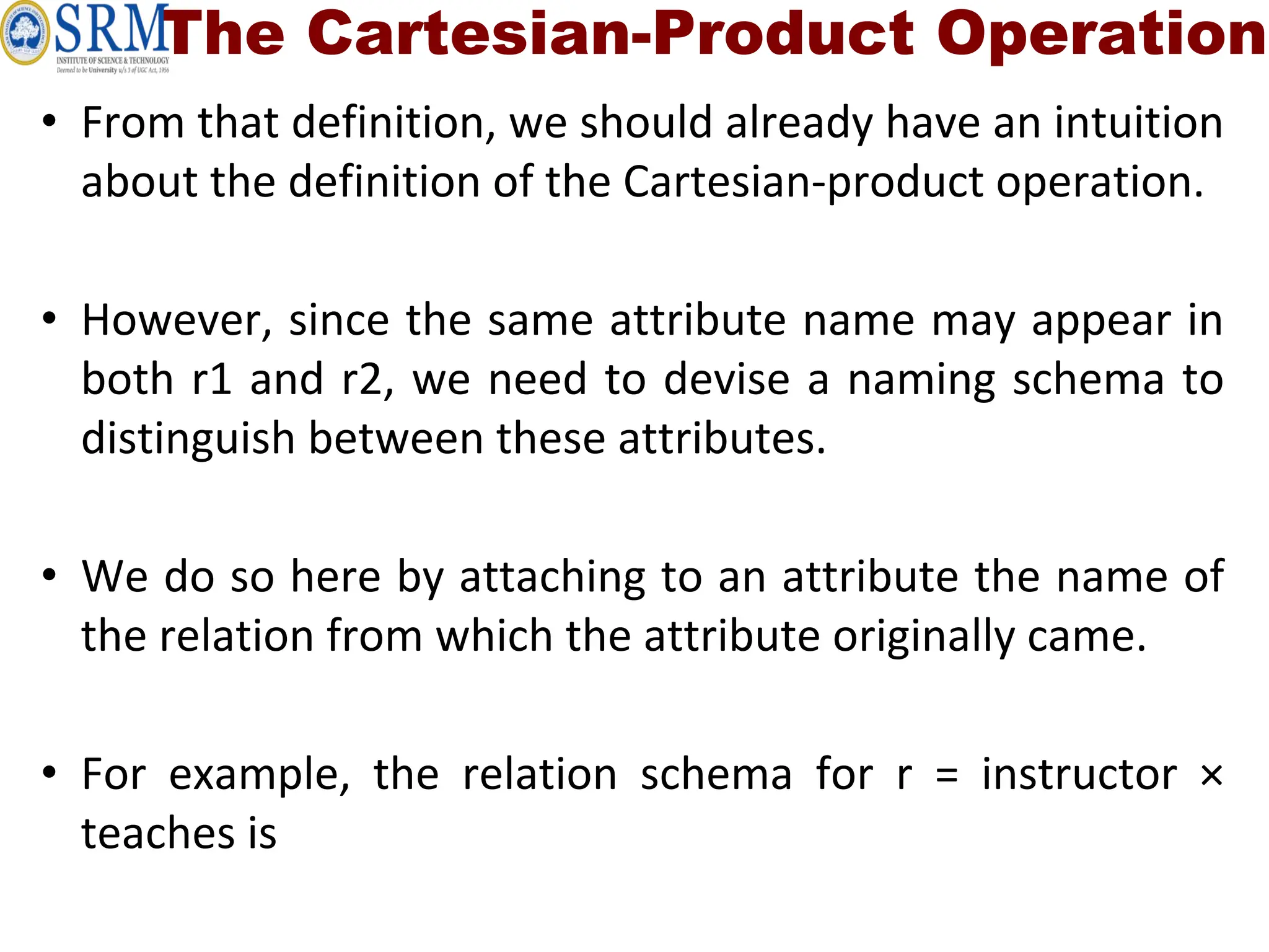 The Cartesian-Product Operation
• From that definition, we should already have an intuition
about the definition of the Cartesian-product operation.
• However, since the same attribute name may appear in
both r1 and r2, we need to devise a naming schema to
distinguish between these attributes.
• We do so here by attaching to an attribute the name of
the relation from which the attribute originally came.
• For example, the relation schema for r = instructor ×
teaches is
 