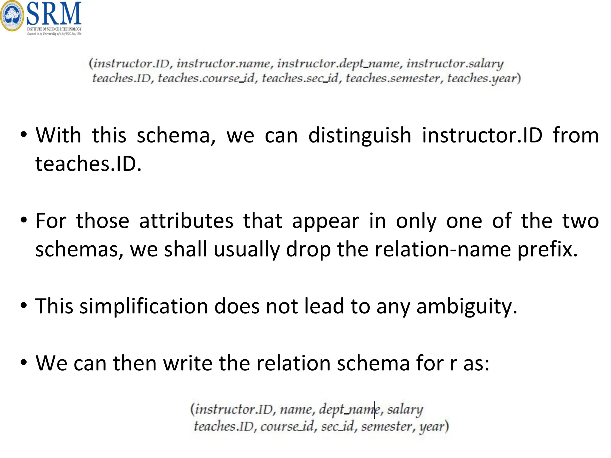 • With this schema, we can distinguish instructor.ID from
teaches.ID.
• For those attributes that appear in only one of the two
schemas, we shall usually drop the relation-name prefix.
• This simplification does not lead to any ambiguity.
• We can then write the relation schema for r as:
 