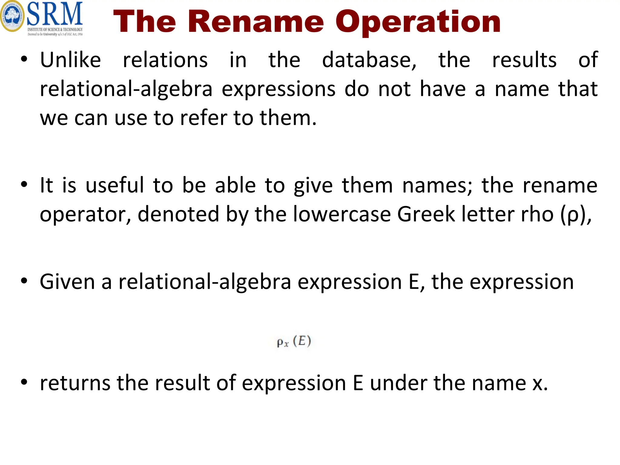 The Rename Operation
• Unlike relations in the database, the results of
relational-algebra expressions do not have a name that
we can use to refer to them.
• It is useful to be able to give them names; the rename
operator, denoted by the lowercase Greek letter rho (ρ),
• Given a relational-algebra expression E, the expression
• returns the result of expression E under the name x.
 