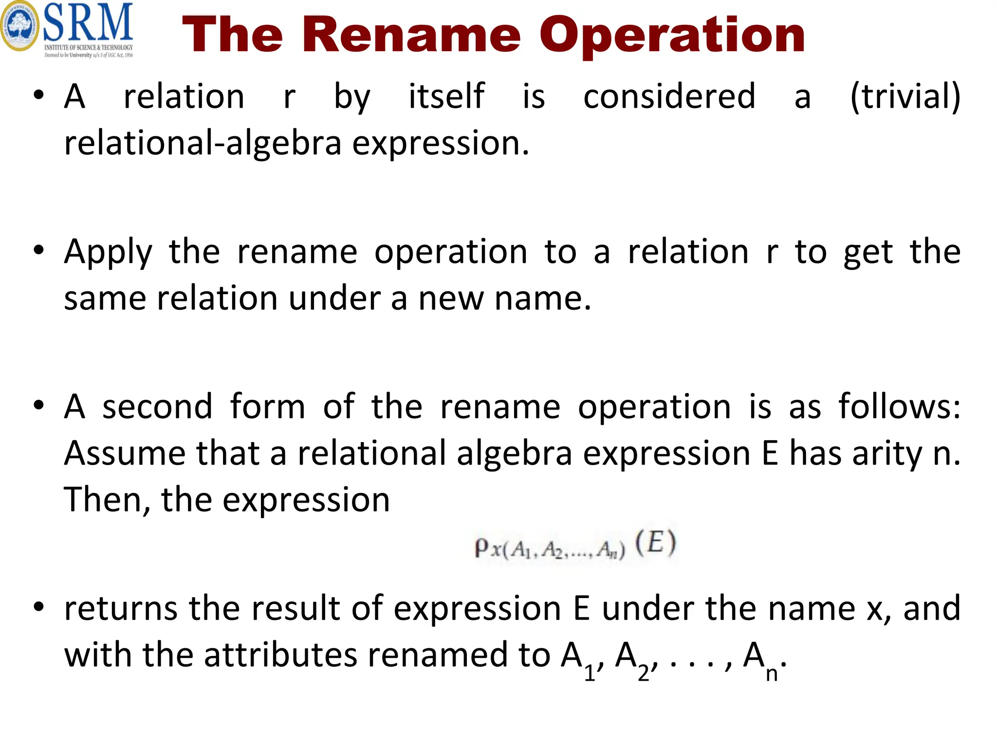 The Rename Operation
• A relation r by itself is considered a (trivial)
relational-algebra expression.
• Apply the rename operation to a relation r to get the
same relation under a new name.
• A second form of the rename operation is as follows:
Assume that a relational algebra expression E has arity n.
Then, the expression
• returns the result of expression E under the name x, and
with the attributes renamed to A1
, A2
, . . . , An
.
 