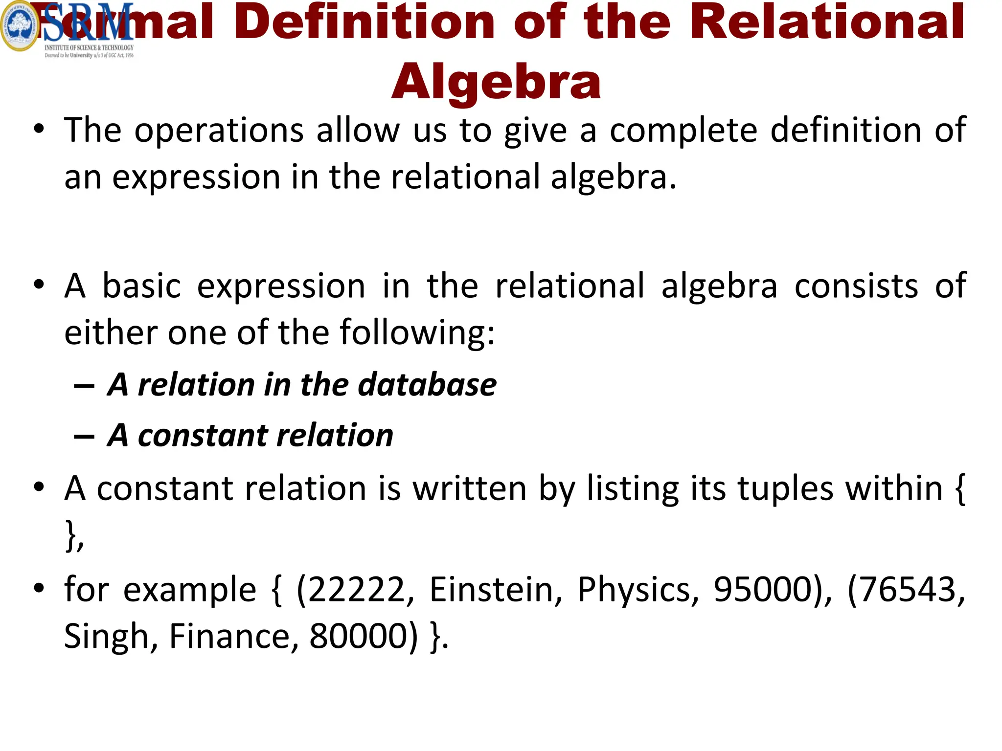 Formal Definition of the Relational
Algebra
• The operations allow us to give a complete definition of
an expression in the relational algebra.
• A basic expression in the relational algebra consists of
either one of the following:
– A relation in the database
– A constant relation
• A constant relation is written by listing its tuples within {
},
• for example { (22222, Einstein, Physics, 95000), (76543,
Singh, Finance, 80000) }.
 