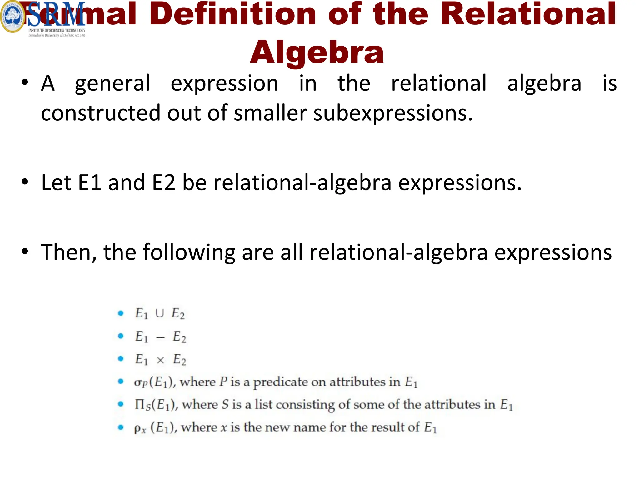 Formal Definition of the Relational
Algebra
• A general expression in the relational algebra is
constructed out of smaller subexpressions.
• Let E1 and E2 be relational-algebra expressions.
• Then, the following are all relational-algebra expressions
 
