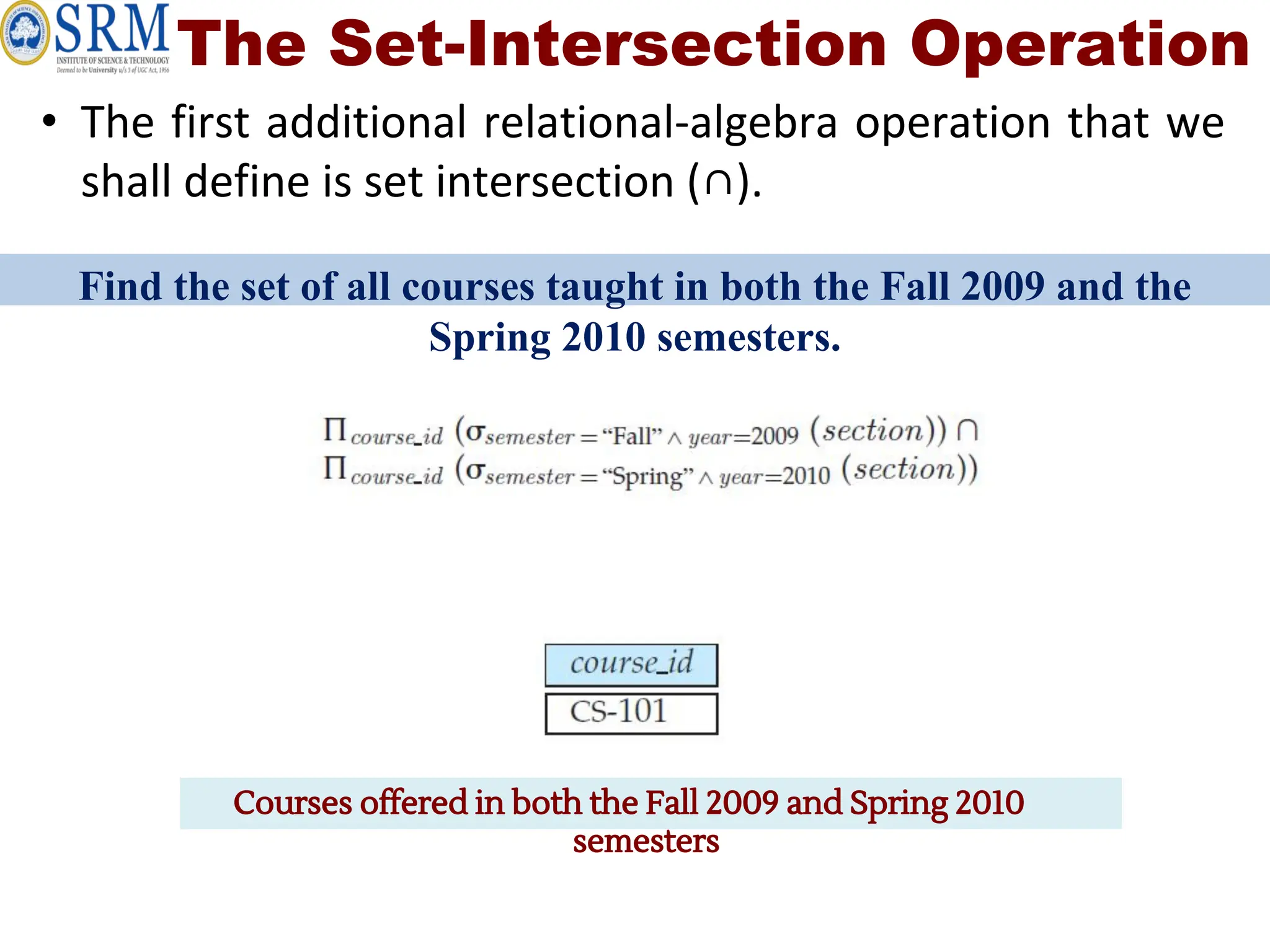 The Set-Intersection Operation
• The first additional relational-algebra operation that we
shall define is set intersection (∩).
Find the set of all courses taught in both the Fall 2009 and the
Spring 2010 semesters.
Courses offered in both the Fall 2009 and Spring 2010
semesters
 