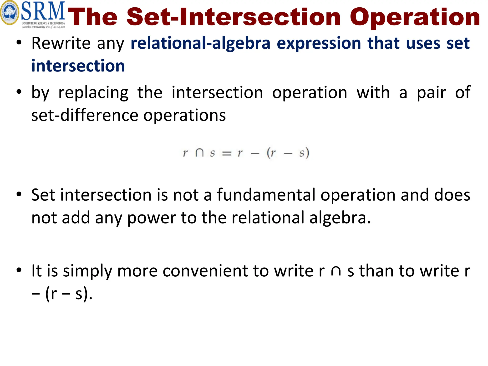 The Set-Intersection Operation
• Rewrite any relational-algebra expression that uses set
intersection
• by replacing the intersection operation with a pair of
set-difference operations
• Set intersection is not a fundamental operation and does
not add any power to the relational algebra.
• It is simply more convenient to write r ∩ s than to write r
− (r − s).
 