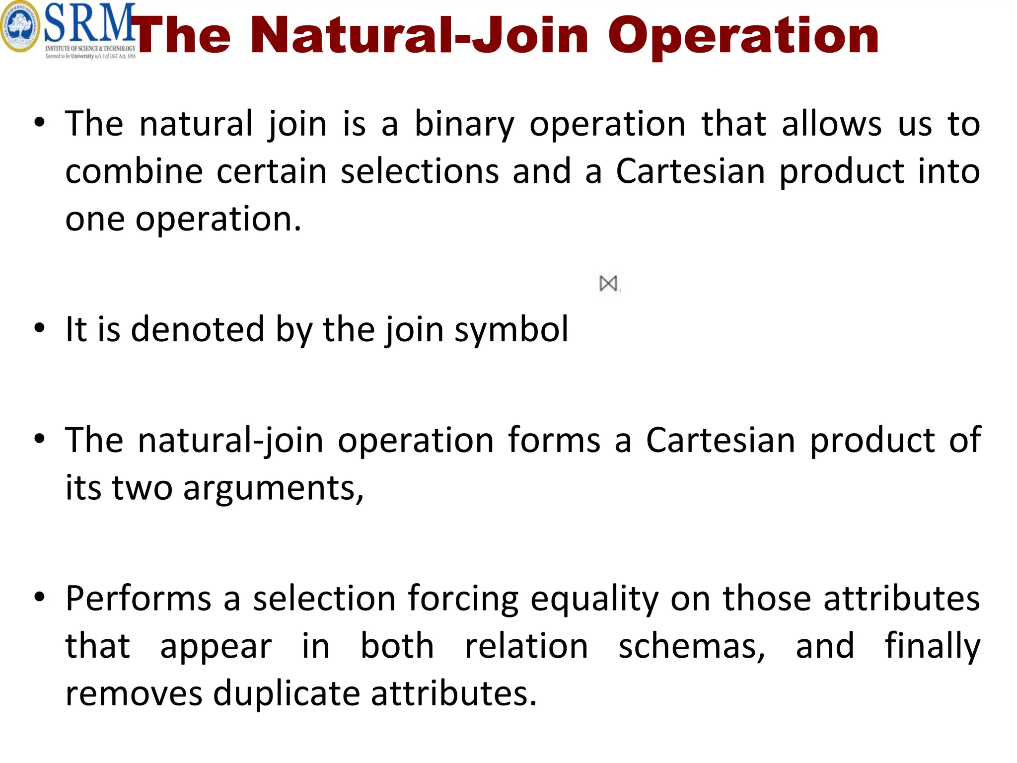 The Natural-Join Operation
• The natural join is a binary operation that allows us to
combine certain selections and a Cartesian product into
one operation.
• It is denoted by the join symbol
• The natural-join operation forms a Cartesian product of
its two arguments,
• Performs a selection forcing equality on those attributes
that appear in both relation schemas, and finally
removes duplicate attributes.
 