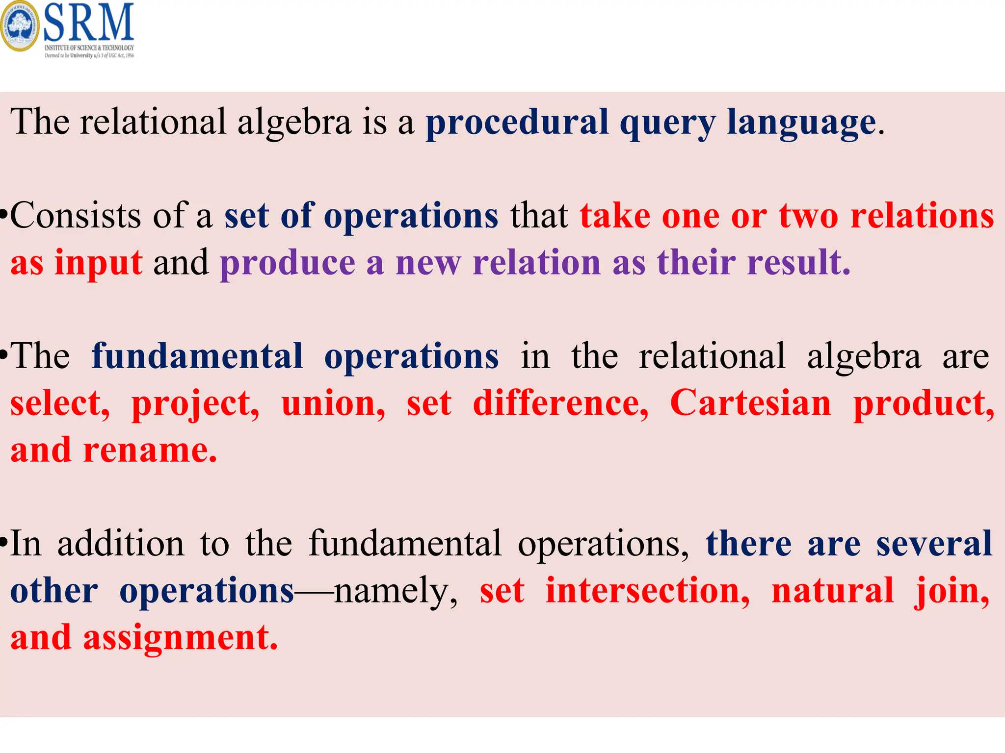 The relational algebra is a procedural query language.
•Consists of a set of operations that take one or two relations
as input and produce a new relation as their result.
•The fundamental operations in the relational algebra are
select, project, union, set difference, Cartesian product,
and rename.
•In addition to the fundamental operations, there are several
other operations—namely, set intersection, natural join,
and assignment.
 