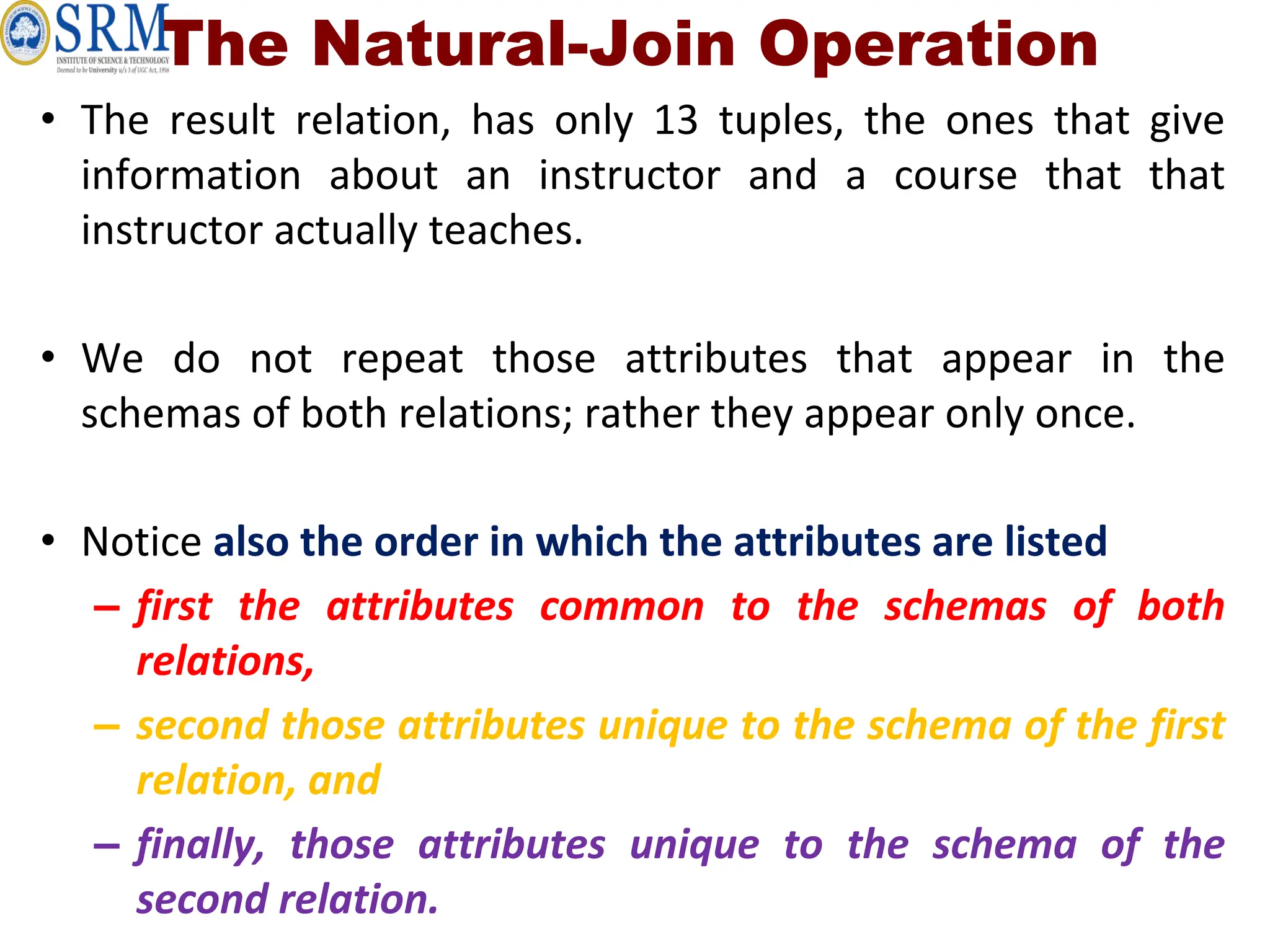 The Natural-Join Operation
• The result relation, has only 13 tuples, the ones that give
information about an instructor and a course that that
instructor actually teaches.
• We do not repeat those attributes that appear in the
schemas of both relations; rather they appear only once.
• Notice also the order in which the attributes are listed
– first the attributes common to the schemas of both
relations,
– second those attributes unique to the schema of the first
relation, and
– finally, those attributes unique to the schema of the
second relation.
 