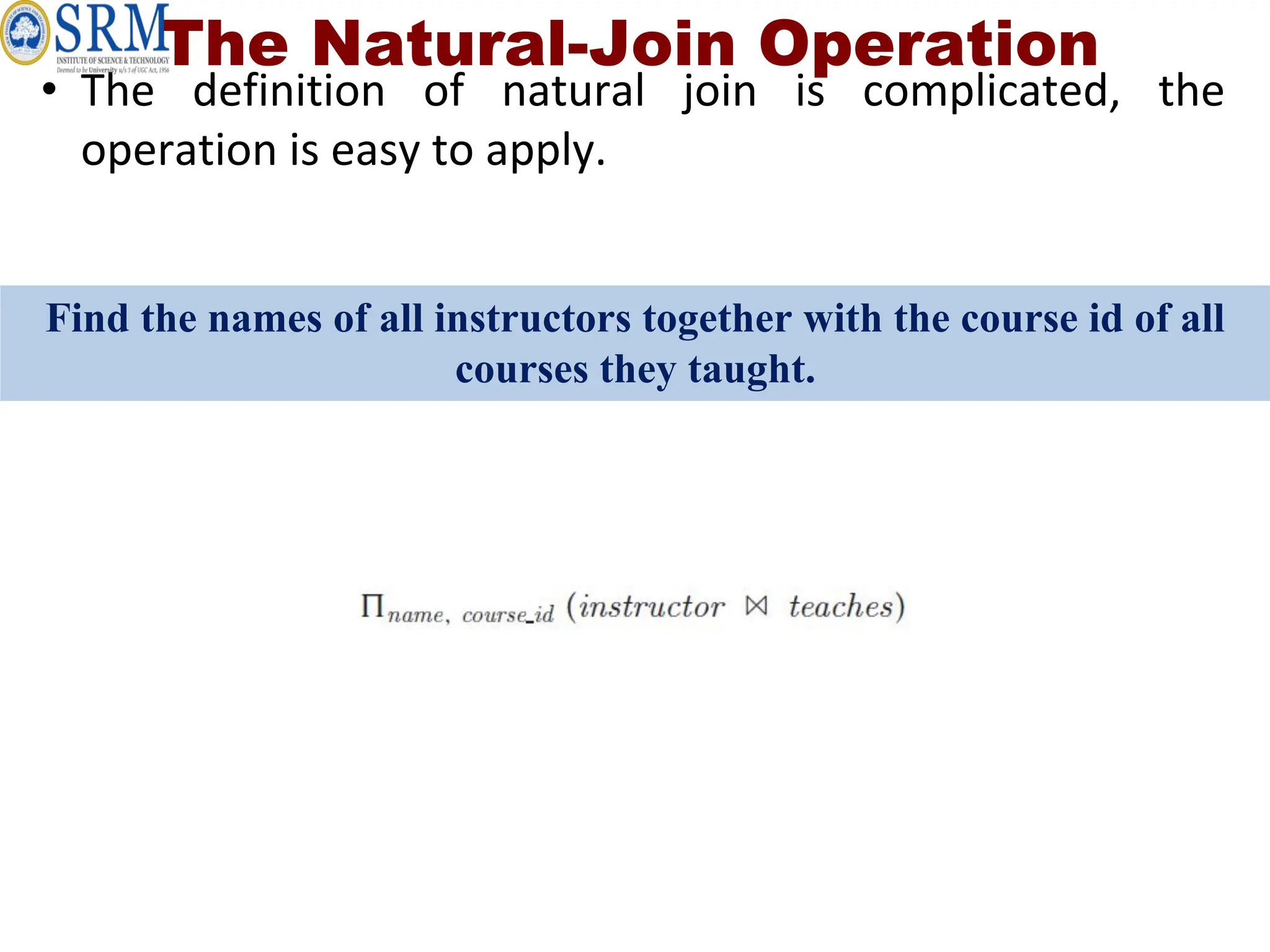 The Natural-Join Operation
• The definition of natural join is complicated, the
operation is easy to apply.
Find the names of all instructors together with the course id of all
courses they taught.
 