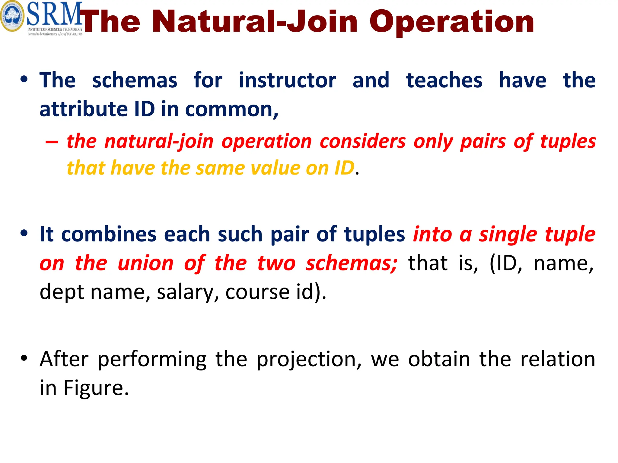 The Natural-Join Operation
• The schemas for instructor and teaches have the
attribute ID in common,
– the natural-join operation considers only pairs of tuples
that have the same value on ID.
• It combines each such pair of tuples into a single tuple
on the union of the two schemas; that is, (ID, name,
dept name, salary, course id).
• After performing the projection, we obtain the relation
in Figure.
 