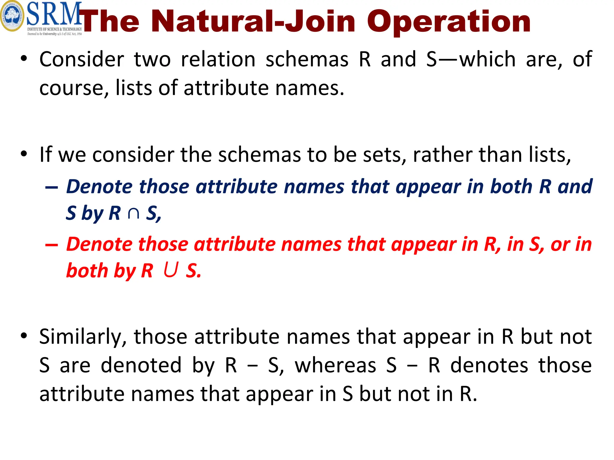 The Natural-Join Operation
• Consider two relation schemas R and S—which are, of
course, lists of attribute names.
• If we consider the schemas to be sets, rather than lists,
– Denote those attribute names that appear in both R and
S by R ∩ S,
– Denote those attribute names that appear in R, in S, or in
both by R ∪ S.
• Similarly, those attribute names that appear in R but not
S are denoted by R − S, whereas S − R denotes those
attribute names that appear in S but not in R.
 