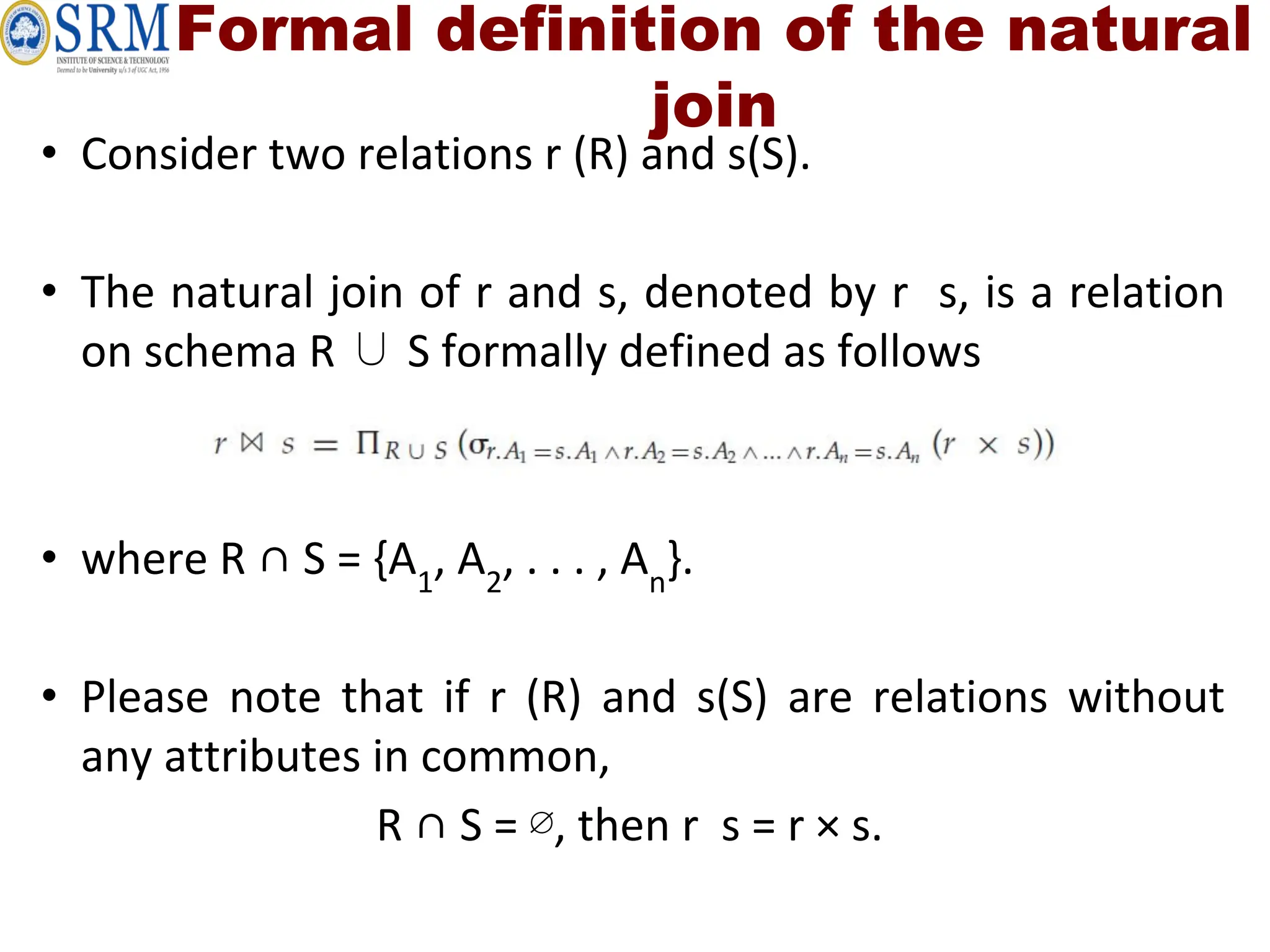 Formal definition of the natural
join
• Consider two relations r (R) and s(S).
• The natural join of r and s, denoted by r s, is a relation
on schema R ∪ S formally defined as follows
• where R ∩ S = {A1
, A2
, . . . , An
}.
• Please note that if r (R) and s(S) are relations without
any attributes in common,
R ∩ S = ∅, then r s = r × s.
 