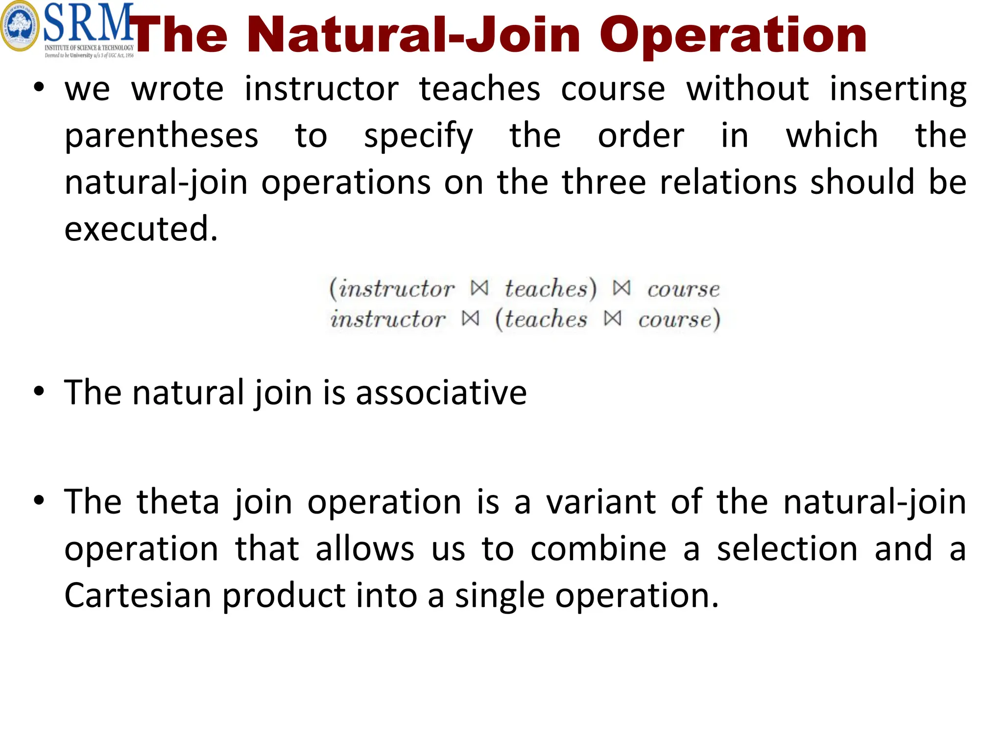The Natural-Join Operation
• we wrote instructor teaches course without inserting
parentheses to specify the order in which the
natural-join operations on the three relations should be
executed.
• The natural join is associative
• The theta join operation is a variant of the natural-join
operation that allows us to combine a selection and a
Cartesian product into a single operation.
 