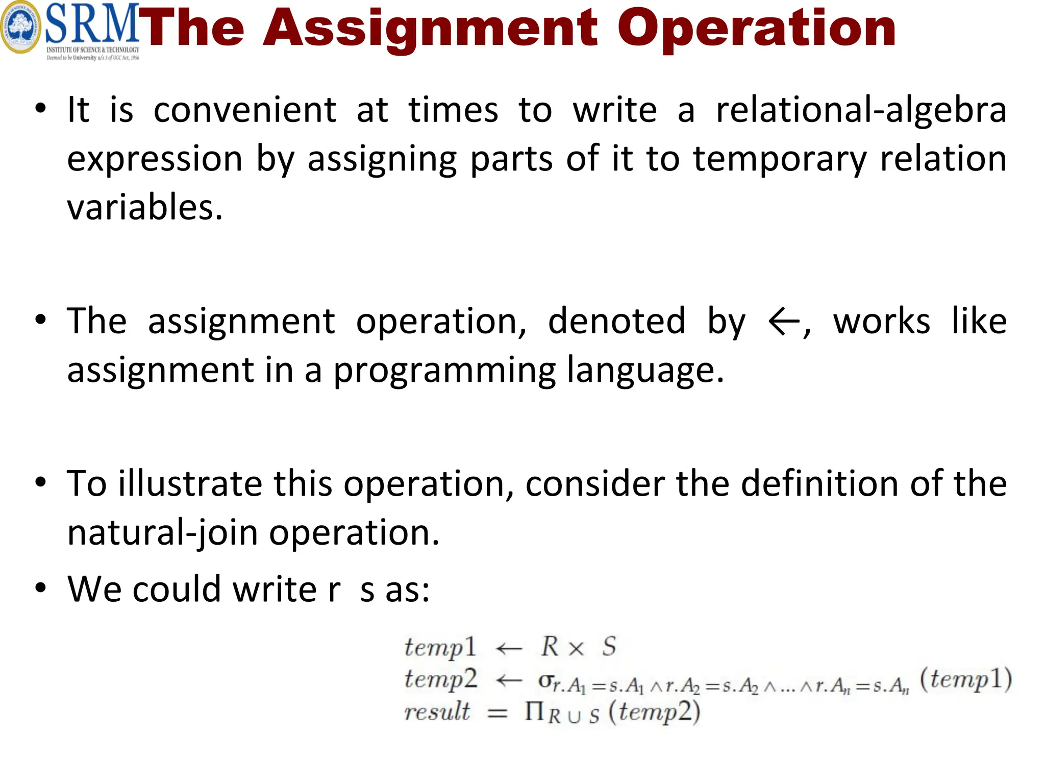 The Assignment Operation
• It is convenient at times to write a relational-algebra
expression by assigning parts of it to temporary relation
variables.
• The assignment operation, denoted by ←, works like
assignment in a programming language.
• To illustrate this operation, consider the definition of the
natural-join operation.
• We could write r s as:
 
