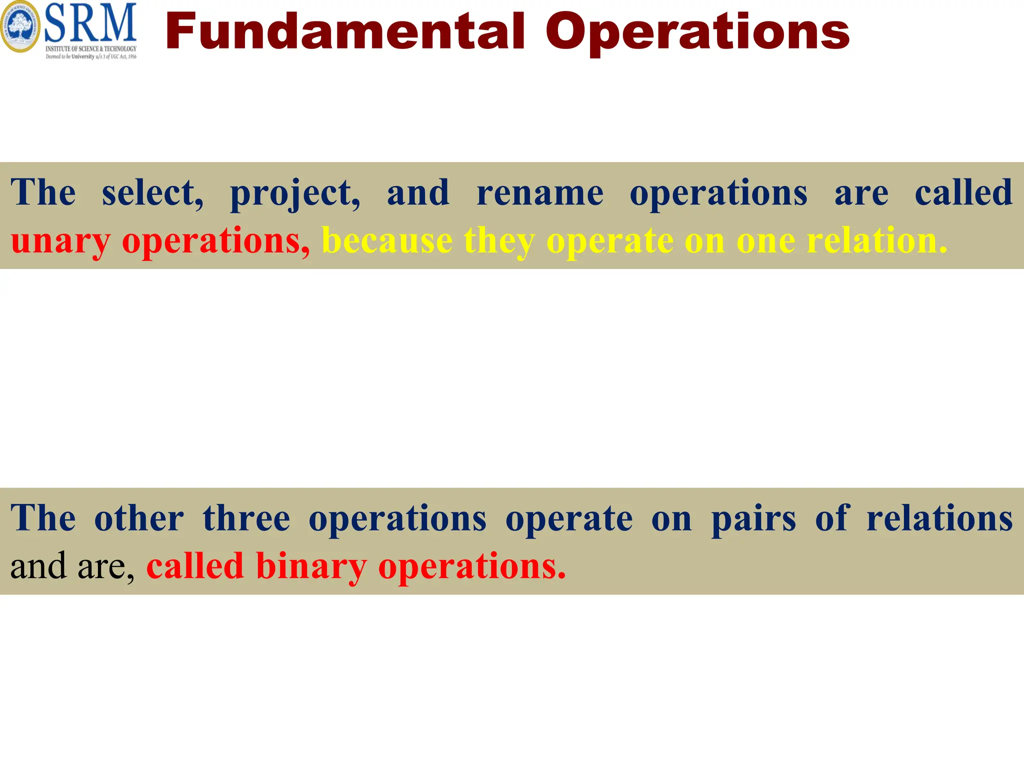 Fundamental Operations
The select, project, and rename operations are called
unary operations, because they operate on one relation.
The other three operations operate on pairs of relations
and are, called binary operations.
 
