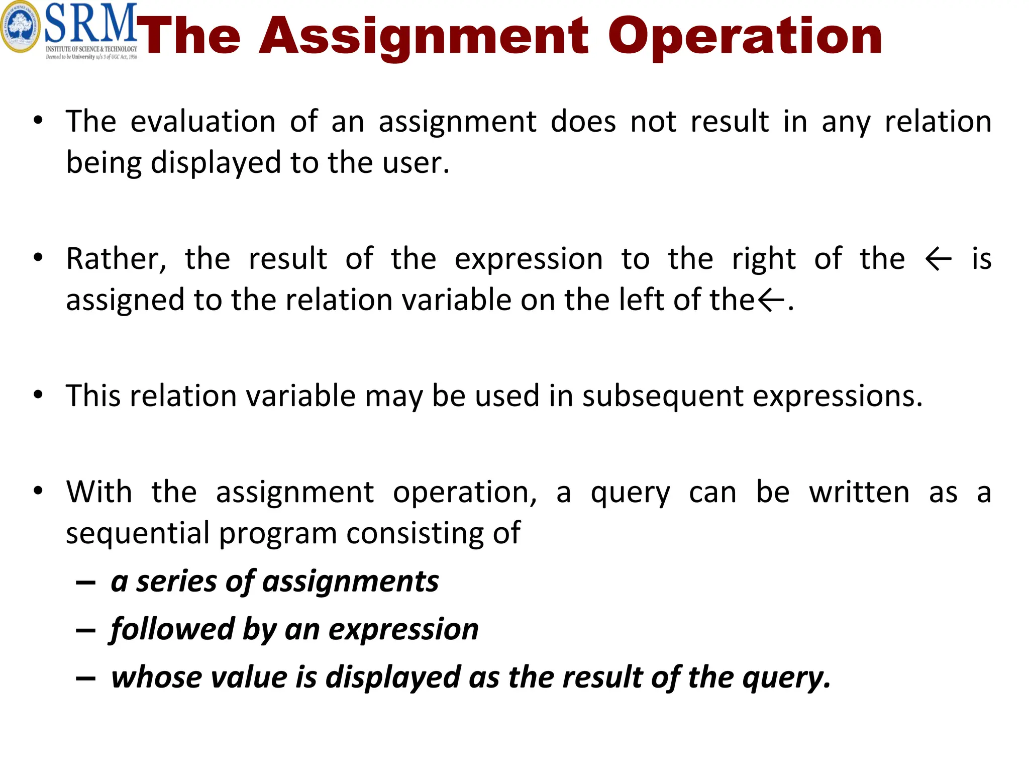 The Assignment Operation
• The evaluation of an assignment does not result in any relation
being displayed to the user.
• Rather, the result of the expression to the right of the ← is
assigned to the relation variable on the left of the←.
• This relation variable may be used in subsequent expressions.
• With the assignment operation, a query can be written as a
sequential program consisting of
– a series of assignments
– followed by an expression
– whose value is displayed as the result of the query.
 
